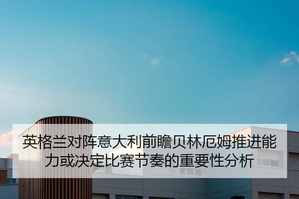英格兰对阵意大利前瞻贝林厄姆推进能力或决定比赛节奏的重要性分析