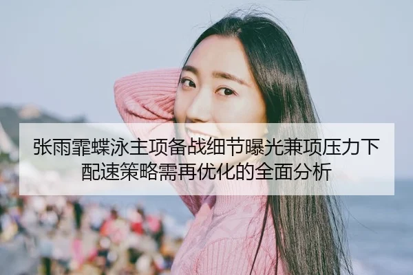 张雨霏蝶泳主项备战细节曝光兼项压力下配速策略需再优化的全面分析