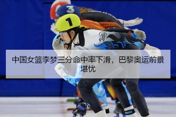 中国女篮李梦三分命中率下滑，巴黎奥运前景堪忧