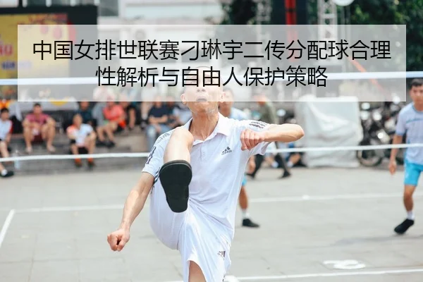 中国女排世联赛刁琳宇二传分配球合理性解析与自由人保护策略