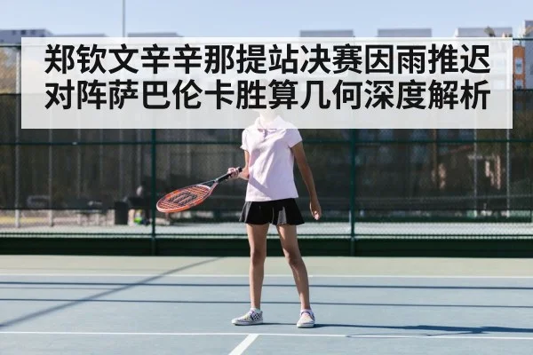 郑钦文辛辛那提站决赛因雨推迟对阵萨巴伦卡胜算几何深度解析