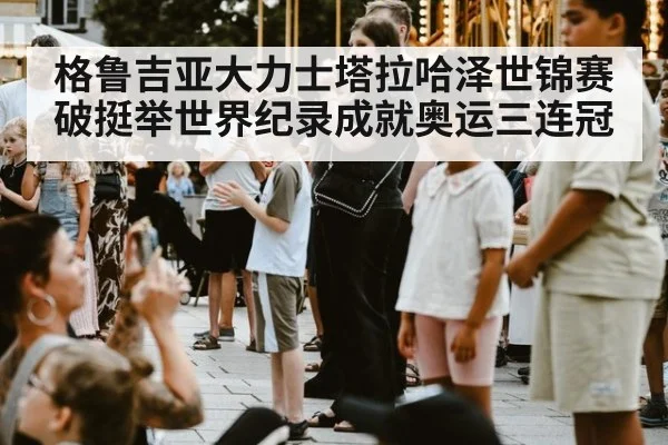 格鲁吉亚大力士塔拉哈泽世锦赛破挺举世界纪录成就奥运三连冠
